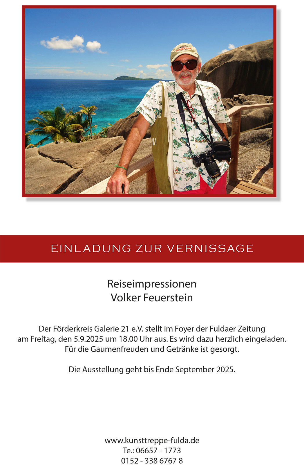 EINLADUNG ZUR VERNISSAGE
Reiseimpressionen
Volker Feuerstein
Der Förderkreis Galerie 21 e.V. stellt im Foyer der Fuldaer Zeitung
am Freitag, den 5.9.2025 um 18.00 Uhr aus. Es wird dazu herzlich eingeladen.
Für die Gaumenfreuden und Getränke ist gesorgt.
Die Ausstellung geht bis Ende September 2025.
www.kunsttreppe-fulda.de
Te.: 06657 - 1773
0152 - 338 6767 8